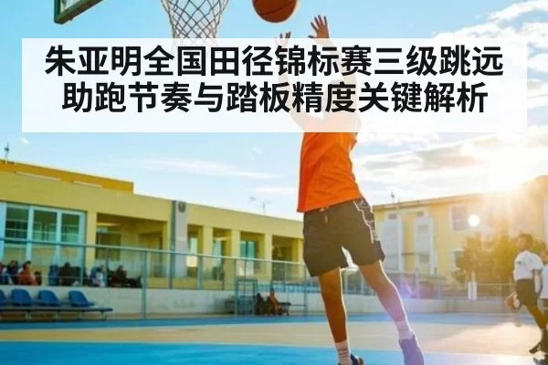 朱亚明全国田径锦标赛三级跳远助跑节奏与踏板精度关键解析